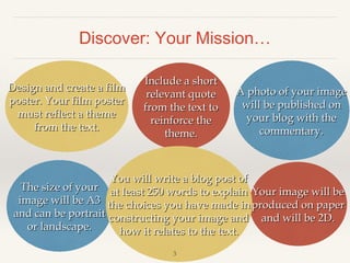 Discover: Your Mission…
Design and create a film
poster. Your film poster
must reflect a theme
from the text.

Include a short
relevant quote
from the text to
reinforce the
theme.

A photo of your image
will be published on
your blog with the
commentary.

You will write a blog post of
The size of your at least 250 words to explain Your image will be
image will be A3 the choices you have made in produced on paper
and can be portrait constructing your image and and will be 2D.
or landscape.
how it relates to the text.
3

 