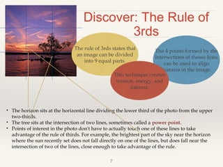 Discover: The Rule of
3rds
The rule of 3rds states that
an image can be divided
into 9 equal parts.

The 4 points formed by the
intersections of theses lines
can be used to align
features in the image.
This technique creates
tension, energy, and
interest.

•
•
•

The horizon sits at the horizontal line dividing the lower third of the photo from the upper
two-thirds.
The tree sits at the intersection of two lines, sometimes called a power point.
Points of interest in the photo don't have to actually touch one of these lines to take
advantage of the rule of thirds. For example, the brightest part of the sky near the horizon
where the sun recently set does not fall directly on one of the lines, but does fall near the
intersection of two of the lines, close enough to take advantage of the rule.
7

 