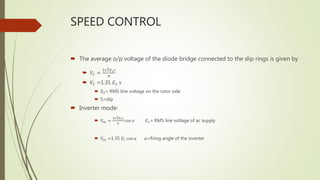 SPEED CONTROL
 The average o/p voltage of the diode bridge connected to the slip rings is given by
 𝑉𝐶 =
3 2𝐸2 𝑠
𝜋
 𝑉𝐶 =1.35 𝐸2 s
 𝐸2= RMS line voltage on the rotor side
 S=slip
 Inverter mode:
 𝑉𝑖𝑛 =
3 2𝐸 𝑙 𝑠
𝜋
cos 𝛼 𝐸2= RMS line voltage of ac supply
 𝑉𝑖𝑛 =1.35 𝐸𝑙 cos 𝛼 𝛼=firing angle of the inverter
 