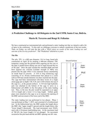 May 9 2015
A Prediction Challenge to All Delegates to the 2nd CFPB, Santa Cruz, Bolivia.
Mario H. Terceros and Bengt H. Fellenius
We have constructed an instrumented pile and performed a static loading test that we intend to add a bit
of spice to the conference. To this end, we challenge everyone to submit a prediction of the test results.
Then, on Friday, we will start the day with a "Brief report on results of the static loading test and
outcome of the low-key prediction". The "Prediction" referred to is yours.
The Pile
The pile, TP1, is a 600 mm diameter, 16.4 m long, bored pile
constructed on April 20 by pushing a 600-mm diameter, OD,
temporary casing into the ground while augering out the core as
the pipe is pushed down taking care not to auger beyond the toe
of the pipe. Once the pipe reached the intended depth and had
been augered out, concrete (cylinder strength 21 MPa) was
poured into the pipe while it was extracted always maintaining
an inside head of concrete. A 14.0 m long reinforcing cage
consisting of six 20-mm reinforcement bars placed in a circle
with an 450-mm outside diameter was then inserted into the pipe.
The cage had been instrumented with three levels of a single
strain-gage pair at depth 1.80, 9.30, and 13.80 m below the top of
the cage (i.e., at the ground surface). A 310 mm high hydraulic
jack was attached to the bottom of the cage to serve as a
bidirectional cell (BDC) in the first phase of the static loading
test. Thus, in the test, the pile would be separated in an upper
14.8 m length and a lower 1.6 m long length. Telltale guide
pipes were attached to the cage so as to measure the opening of
the BDC and movement of the lower end of the BDC.
The static loading test was performed in two phases. Phase 1
was performed on May 7, 2015, and consisted of a bi-directional
test. In the bidirectional test, the BDC pushes the length above
the BDC (the "upper length") upward and the length below (the
"lower length") downward. The load increments were 50-kN,
each with a 10-minute load-holding time. At the maximum load
of 700 kN, the lower length (1.6 m) plunged. No movement
occurred at the pile head and the net BDC opening was 60+ mm.
16.4m
13.8m
9.3m
1.8m
Strain
Gages
Strain
Gages
Ground Surface
PILE
Strain
Gages
BDC
 