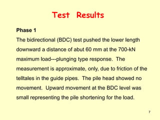 7
Test Results
Phase 1
The bidirectional (BDC) test pushed the lower length
downward a distance of abut 60 mm at the 700-kN
maximum load---plunging type response. The
measurement is approximate, only, due to friction of the
telltales in the guide pipes. The pile head showed no
movement. Upward movement at the BDC level was
small representing the pile shortening for the load.
 