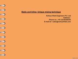 Static and Inline: Unique mixing technique
Rufouz Hitek Engineers Pvt. Ltd
Address :
Phone no.: +91-22-65350355
E-mail-id : sales@rufouzhitek.com
 