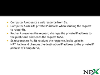  Computer A requests a web resource from S1.
Computer A uses its private IP address when sending the request
to router R1.
Router R1 receives the request, changes the private IP address to
the public one and sends the request to S1.
S1 responds to R1. R1 receives the response, looks up in its
NAT table and changes the destination IP address to the private IP
address of Computer A.
