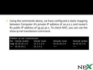  Using the commands above, we have configured a static mapping
between Computer A's private IP address of 10.0.0.2 and router's
R1 public IP address of 59.50.50.1. To check NAT, you can use the
show ip nat translations command: