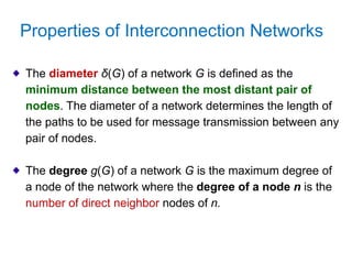 Properties of Interconnection Networks
The diameter δ(G) of a network G is defined as the
minimum distance between the most distant pair of
nodes. The diameter of a network determines the length of
the paths to be used for message transmission between any
pair of nodes.
The degree g(G) of a network G is the maximum degree of
a node of the network where the degree of a node n is the
number of direct neighbor nodes of n.
 