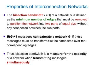 Properties of Interconnection Networks
The bisection bandwidth B(G) of a network G is defined
as the minimum number of edges that must be removed
to partition the network into two parts of equal size without
any connection between the two parts.
B(G)+1 messages can saturate a network G, if these
messages must be transferred at the same time over the
corresponding edges.
Thus, bisection bandwidth is a measure for the capacity
of a network when transmitting messages
simultaneously.
 