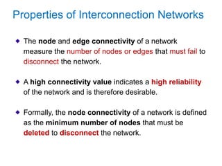The node and edge connectivity of a network
measure the number of nodes or edges that must fail to
disconnect the network.
A high connectivity value indicates a high reliability
of the network and is therefore desirable.
Formally, the node connectivity of a network is defined
as the minimum number of nodes that must be
deleted to disconnect the network.
Properties of Interconnection Networks
 