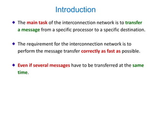 The main task of the interconnection network is to transfer
a message from a specific processor to a specific destination.
The requirement for the interconnection network is to
perform the message transfer correctly as fast as possible.
Even if several messages have to be transferred at the same
time.
Introduction
 
