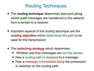 The routing technique determines how and along
which path messages are transferred in the network
from a sender to a receiver.
Important aspects of the routing technique are the
routing algorithm which determines the path to be
used for the transmission.
The switching strategy which determines:
Whether and how messages are cut into pieces,
How a routing path is assigned to a message,
How a message is forwarded along the processors
or switches on the routing path.
Routing Techniques
 