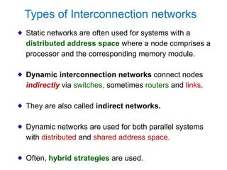 Static networks are often used for systems with a
distributed address space where a node comprises a
processor and the corresponding memory module.
Dynamic interconnection networks connect nodes
indirectly via switches, sometimes routers and links.
They are also called indirect networks.
Dynamic networks are used for both parallel systems
with distributed and shared address space.
Often, hybrid strategies are used.
Types of Interconnection networks
 