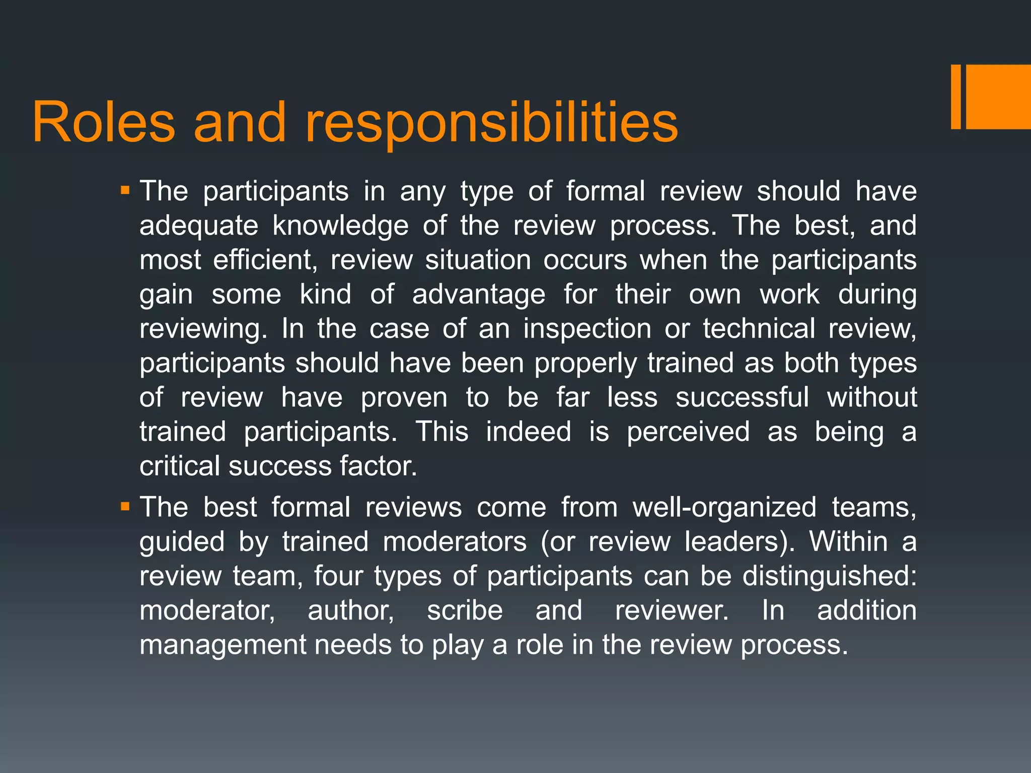 Roles and responsibilities
 The participants in any type of formal review should have
adequate knowledge of the review process. The best, and
most efficient, review situation occurs when the participants
gain some kind of advantage for their own work during
reviewing. In the case of an inspection or technical review,
participants should have been properly trained as both types
of review have proven to be far less successful without
trained participants. This indeed is perceived as being a
critical success factor.
 The best formal reviews come from well-organized teams,
guided by trained moderators (or review leaders). Within a
review team, four types of participants can be distinguished:
moderator, author, scribe and reviewer. In addition
management needs to play a role in the review process.
 
