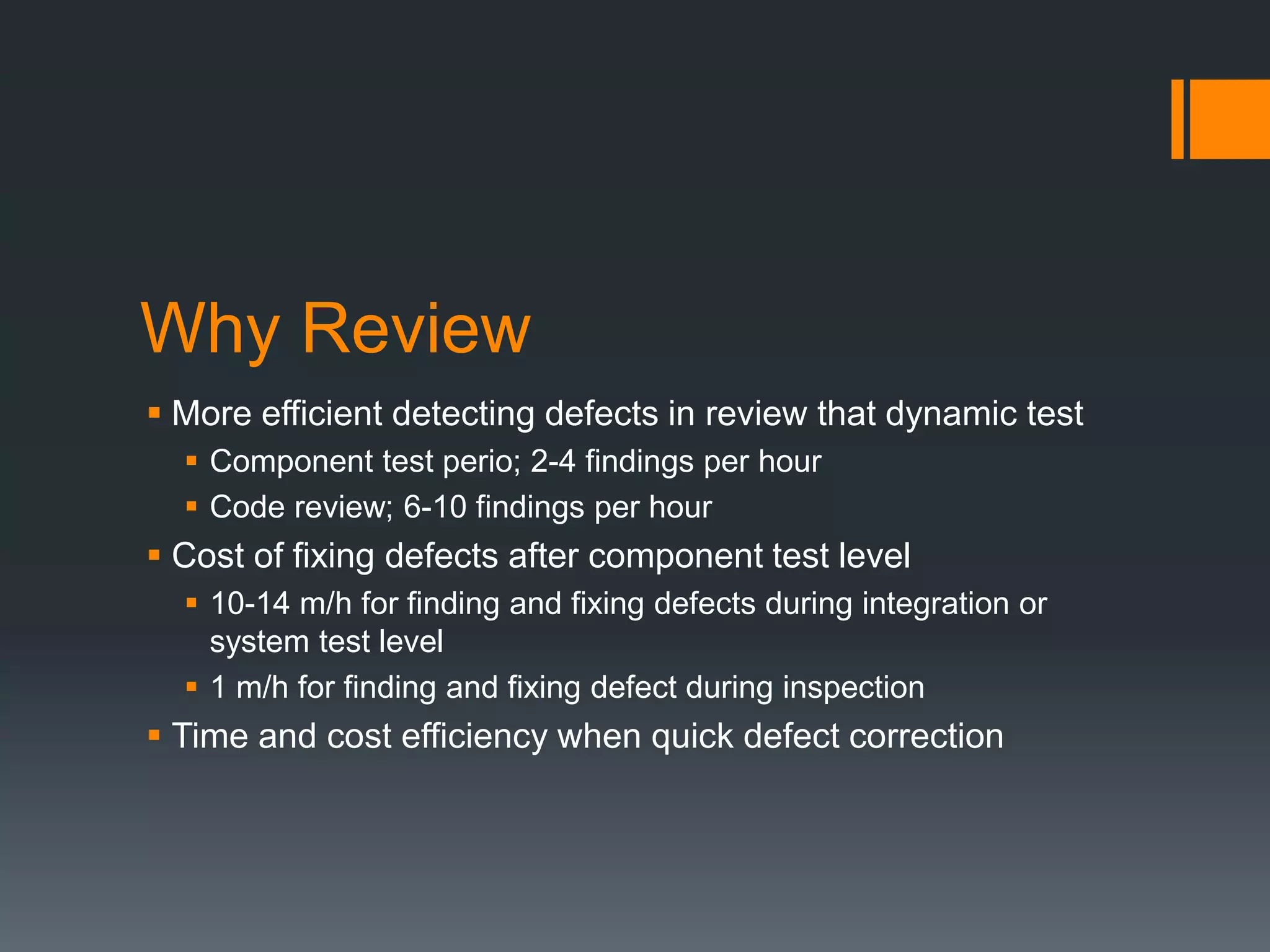 Why Review
 More efficient detecting defects in review that dynamic test
 Component test perio; 2-4 findings per hour
 Code review; 6-10 findings per hour
 Cost of fixing defects after component test level
 10-14 m/h for finding and fixing defects during integration or
system test level
 1 m/h for finding and fixing defect during inspection
 Time and cost efficiency when quick defect correction
 