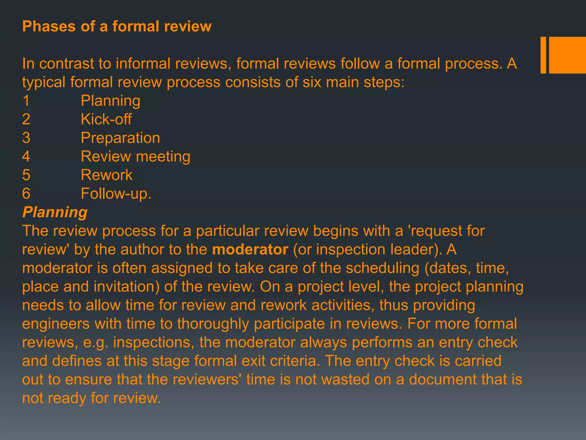 Phases of a formal review
In contrast to informal reviews, formal reviews follow a formal process. A
typical formal review process consists of six main steps:
1 Planning
2 Kick-off
3 Preparation
4 Review meeting
5 Rework
6 Follow-up.
Planning
The review process for a particular review begins with a 'request for
review' by the author to the moderator (or inspection leader). A
moderator is often assigned to take care of the scheduling (dates, time,
place and invitation) of the review. On a project level, the project planning
needs to allow time for review and rework activities, thus providing
engineers with time to thoroughly participate in reviews. For more formal
reviews, e.g. inspections, the moderator always performs an entry check
and defines at this stage formal exit criteria. The entry check is carried
out to ensure that the reviewers' time is not wasted on a document that is
not ready for review.
 