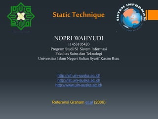 Static Technique
NOPRI WAHYUDI
11453105420
Program Studi S1 Sistem Informasi
Fakultas Sains dan Teknologi
Universitas Islam Negeri Sultan Syarif Kasim Riau
http://sif.uin-suska.ac.id/
http://fst.uin-suska.ac.id/
http://www.uin-suska.ac.id/
Referensi Graham et.al (2006)
 
