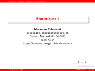 Exercices Covariance Indicateurs de concentration
Statistiques I
Alexandre Caboussat
alexandre.caboussat@hesge.ch
Classe : Mercredi 8h15-10h00
Salle: C114
http://campus.hesge.ch/caboussata
A. Caboussat, HEG STAT I, 2010 1 / 27
 