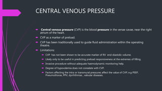 CENTRAL VENOUS PRESSURE
 Central venous pressure (CVP) is the blood pressure in the venae cavae, near the right
atrium of the heart.
 CVP as a marker of preload.
 CVP has been traditionally used to guide fluid administration within the operating
theatre.
 Limitations:
 CVP has not been shown to be accurate marker of RV end-diastolic volume.
 Likely only to be useful in predicting preload responsiveness at the extremes of filling.
 Invasive procedure without adequate haemodynamic monitoring help.
 Degree of hypovolemia does not corealate with CVP.
 Factors affecting the intra or transmural pressures affect the value of CVP; e.g PEEP,
Pneumothorax, PPV, dyrrhthmias , valvular diseases.
 