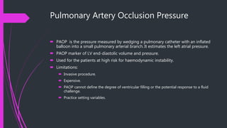 Pulmonary Artery Occlusion Pressure
 PAOP is the pressure measured by wedging a pulmonary catheter with an inflated
balloon into a small pulmonary arterial branch. It estimates the left atrial pressure.
 PAOP marker of LV end-diastolic volume and pressure.
 Used for the patients at high risk for haemodynamic instability.
 Limitations:
 Invasive procedure.
 Expensive.
 PAOP cannot define the degree of ventricular filling or the potential response to a fluid
challenge.
 Practice setting variables.
 