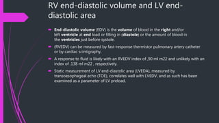 RV end-diastolic volume and LV end-
diastolic area
 End-diastolic volume (EDV) is the volume of blood in the right and/or
left ventricle at end load or filling in (diastole) or the amount of blood in
the ventricles just before systole.
 (RVEDV) can be measured by fast-response thermistor pulmonary artery catheter
or by cardiac scintigraphy.
 A response to fluid is likely with an RVEDV index of ,90 ml m22 and unlikely with an
index of .138 ml m22 , respectively.
 Static measurement of LV end-diastolic area (LVEDA), measured by
transoesophageal echo (TOE), correlates well with LVEDV, and as such has been
examined as a parameter of LV preload.
 