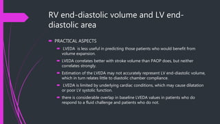RV end-diastolic volume and LV end-
diastolic area
 PRACTICAL ASPECTS
 LVEDA is less useful in predicting those patients who would benefit from
volume expansion.
 LVEDA correlates better with stroke volume than PAOP does, but neither
correlates strongly.
 Estimation of the LVEDA may not accurately represent LV end-diastolic volume,
which in turn relates little to diastolic chamber compliance.
 LVEDA is limited by underlying cardiac conditions, which may cause dilatation
or poor LV systolic function.
 there is considerable overlap in baseline LVEDA values in patients who do
respond to a fluid challenge and patients who do not.
 