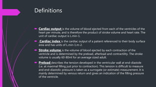 Definitions
 Cardiac output is the volume of blood ejected from each of the ventricles of the
heart per minute, and is therefore the product of stroke volume and heart rate. The
unit of cardiac output is L.min-1.
 Cardiac index is the cardiac output of a patient referenced to their body surface
area and has units of L.min-1.m-2.
 Stroke volume is the volume of blood ejected by each contraction of the
ventricle and is determined by the preload, afterload and contractility. The stroke
volume is usually 60-80ml for an average sized adult.
 Preload describes the tension developed in the ventricular wall at end-diastole
(i.e. at maximal filling just prior to contraction). This tension is difficult to measure
and end-diastolic pressure is taken as a surrogate (or estimate) measurement. It is
mainly determined by venous return and gives an indication of the filling pressure
of the ventricle.
 