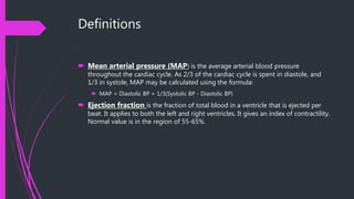 Definitions
 Mean arterial pressure (MAP) is the average arterial blood pressure
throughout the cardiac cycle. As 2/3 of the cardiac cycle is spent in diastole, and
1/3 in systole, MAP may be calculated using the formula:
 MAP = Diastolic BP + 1/3(Systolic BP - Diastolic BP)
 Ejection fraction is the fraction of total blood in a ventricle that is ejected per
beat. It applies to both the left and right ventricles. It gives an index of contractility.
Normal value is in the region of 55-65%.
 