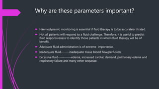 Why are these parameters important?
 Haemodynamic monitoring is essential if fluid therapy is to be accurately titrated.
 Not all patients will respond to a fluid challenge. Therefore, it is useful to predict
fluid responsiveness to identify those patients in whom fluid therapy will be of
benefit.
 Adequate fluid administration is of extreme importance.
 Inadequate fluid-------inadequate tissue blood flow/perfusion.
 Excessive fluid-----------edema, increased cardiac demand, pulmonary edema and
respiratory failure and many other sequelae.
 
