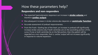 How these parameters help?
Responders and non-responders
 The expected haemodynamic response is an increase in stroke volume and
therefore cardiac output.
 the subsequent increase in stroke volume also depends on ventricular function.
 Accurate assessment of preload responsiveness.
 From the Frank –Starling law of the heart ,an increase in preload will significantly
increase stroke volume only if both ventricles are on the ascending portion of the
curve. If one or both ventricles lie on the flat portion, then the patient will be
regarded as a non-responder; that is, cardiac output will not increase significantly
in response to volume expansion.
 