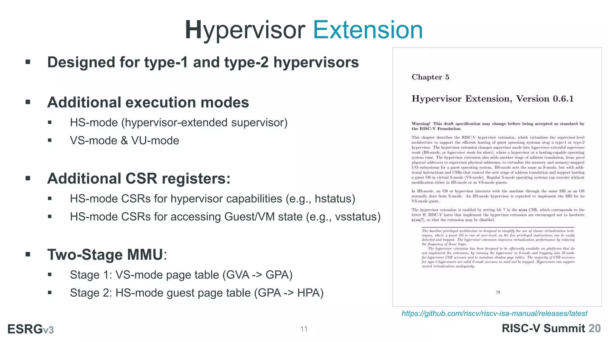 Hypervisor Extension
11
ESRGv3
 Designed for type-1 and type-2 hypervisors
 Additional execution modes
 HS-mode (hypervisor-extended supervisor)
 VS-mode & VU-mode
 Additional CSR registers:
 HS-mode CSRs for hypervisor capabilities (e.g., hstatus)
 HS-mode CSRs for accessing Guest/VM state (e.g., vsstatus)
 Two-Stage MMU:
 Stage 1: VS-mode page table (GVA -> GPA)
 Stage 2: HS-mode guest page table (GPA -> HPA)
ESRGv3 RISC-V Summit 20
https://github.com/riscv/riscv-isa-manual/releases/latest
 