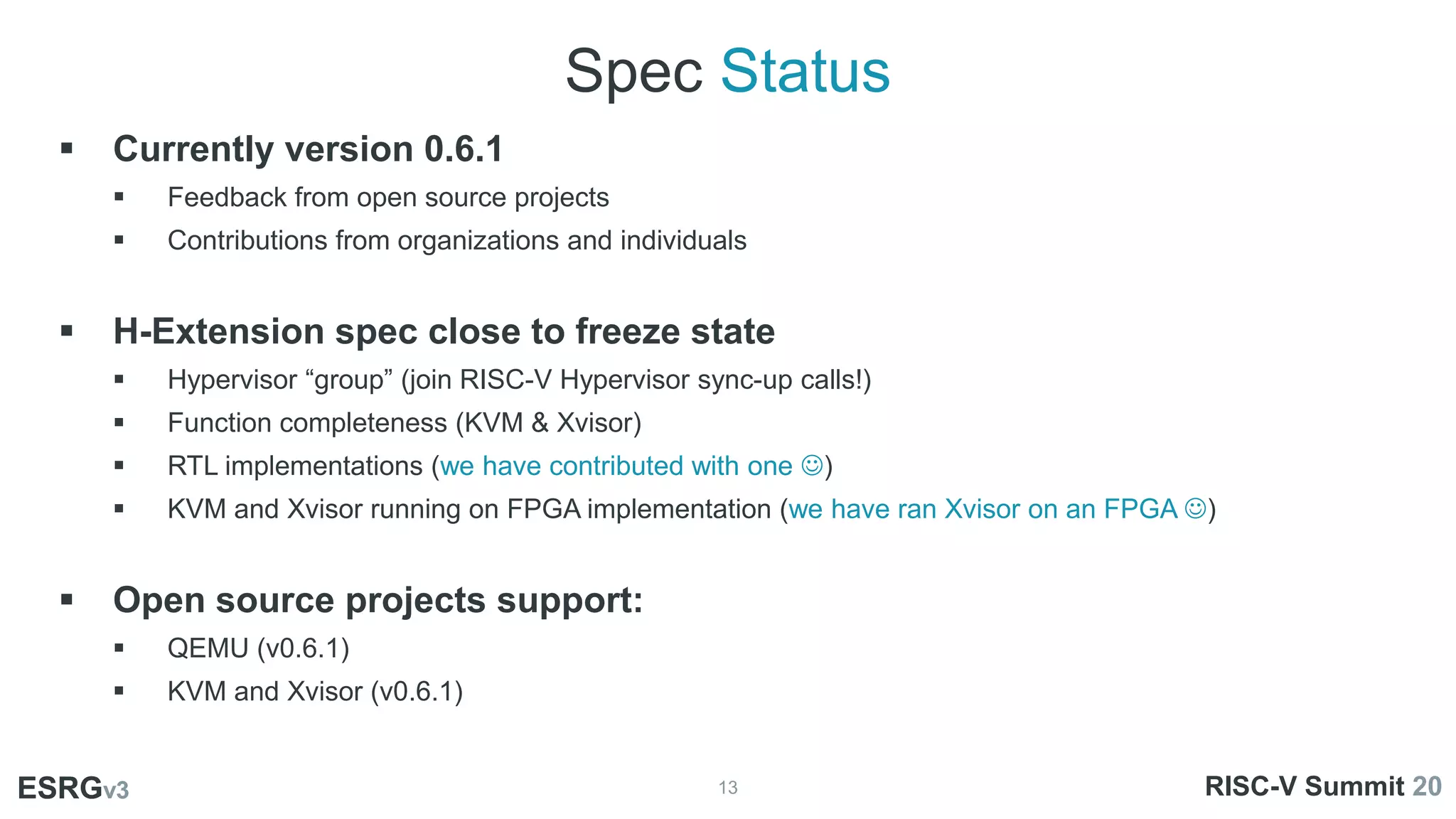 Spec Status
13
ESRGv3
ESRGv3 RISC-V Summit 20
 Currently version 0.6.1
 Feedback from open source projects
 Contributions from organizations and individuals
 H-Extension spec close to freeze state
 Hypervisor “group” (join RISC-V Hypervisor sync-up calls!)
 Function completeness (KVM & Xvisor)
 RTL implementations (we have contributed with one )
 KVM and Xvisor running on FPGA implementation (we have ran Xvisor on an FPGA )
 Open source projects support:
 QEMU (v0.6.1)
 KVM and Xvisor (v0.6.1)
 