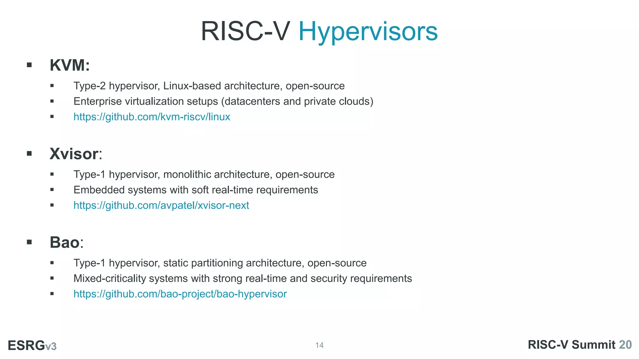 RISC-V Hypervisors
14
ESRGv3
 KVM:
 Type-2 hypervisor, Linux-based architecture, open-source
 Enterprise virtualization setups (datacenters and private clouds)
 https://github.com/kvm-riscv/linux
 Xvisor:
 Type-1 hypervisor, monolithic architecture, open-source
 Embedded systems with soft real-time requirements
 https://github.com/avpatel/xvisor-next
 Bao:
 Type-1 hypervisor, static partitioning architecture, open-source
 Mixed-criticality systems with strong real-time and security requirements
 https://github.com/bao-project/bao-hypervisor
ESRGv3 RISC-V Summit 20
 