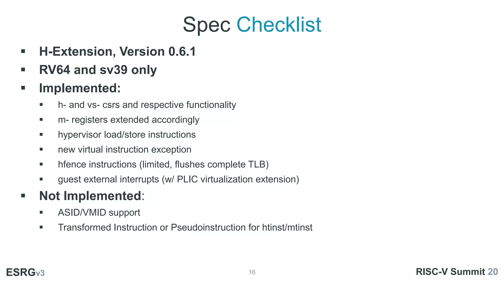 Spec Checklist
16
ESRGv3
01
02 03
 H-Extension, Version 0.6.1
 RV64 and sv39 only
 Implemented:
 h- and vs- csrs and respective functionality
 m- registers extended accordingly
 hypervisor load/store instructions
 new virtual instruction exception
 hfence instructions (limited, flushes complete TLB)
 guest external interrupts (w/ PLIC virtualization extension)
 Not Implemented:
 ASID/VMID support
 Transformed Instruction or Pseudoinstruction for htinst/mtinst
ESRGv3 RISC-V Summit 20
 