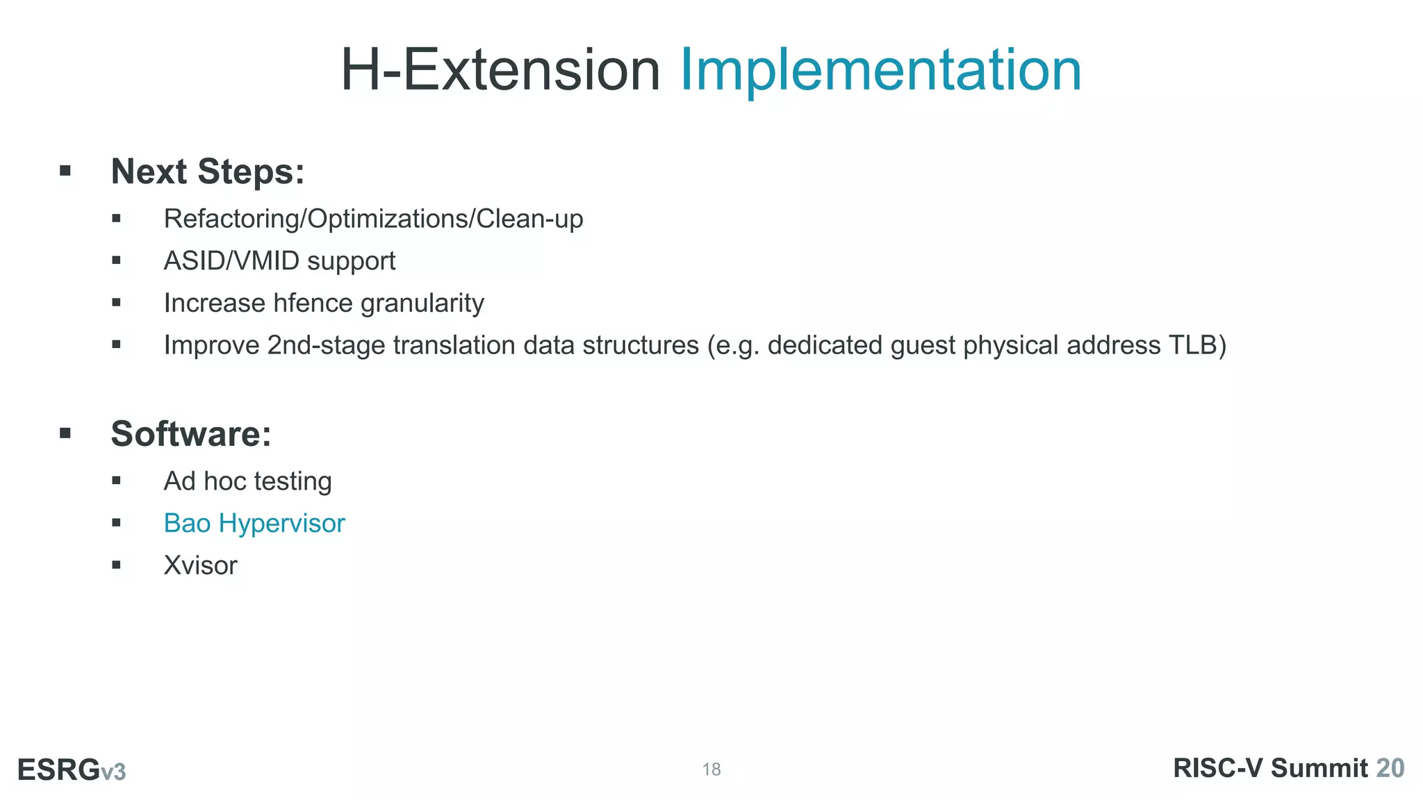 H-Extension Implementation
18
ESRGv3
01
02 03
 Next Steps:
 Refactoring/Optimizations/Clean-up
 ASID/VMID support
 Increase hfence granularity
 Improve 2nd-stage translation data structures (e.g. dedicated guest physical address TLB)
 Software:
 Ad hoc testing
 Bao Hypervisor
 Xvisor
ESRGv3 RISC-V Summit 20
 