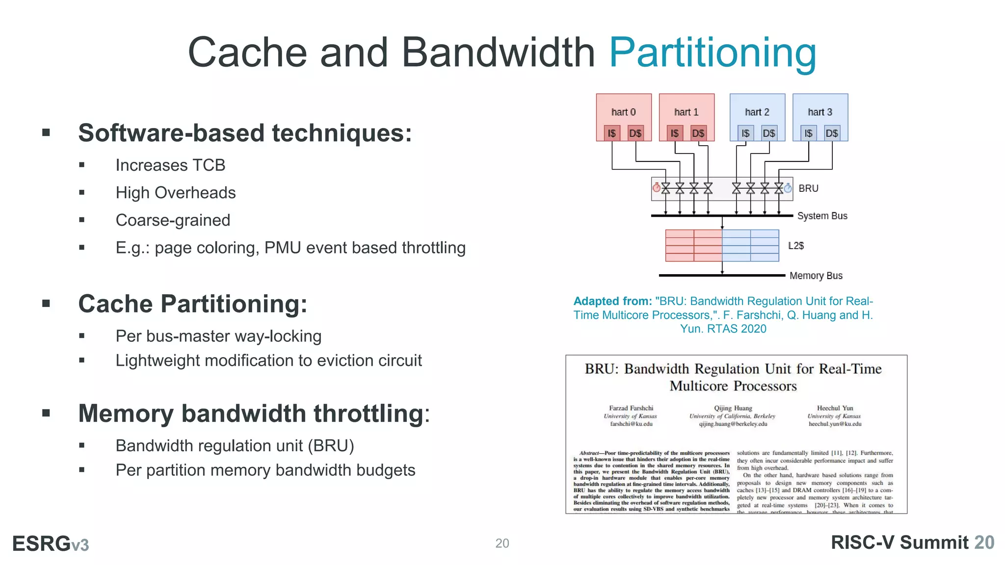 Cache and Bandwidth Partitioning
20
ESRGv3
 Software-based techniques:
 Increases TCB
 High Overheads
 Coarse-grained
 E.g.: page coloring, PMU event based throttling
 Cache Partitioning:
 Per bus-master way-locking
 Lightweight modification to eviction circuit
 Memory bandwidth throttling:
 Bandwidth regulation unit (BRU)
 Per partition memory bandwidth budgets
ESRGv3 RISC-V Summit 20
Adapted from: "BRU: Bandwidth Regulation Unit for Real-
Time Multicore Processors,". F. Farshchi, Q. Huang and H.
Yun. RTAS 2020
 