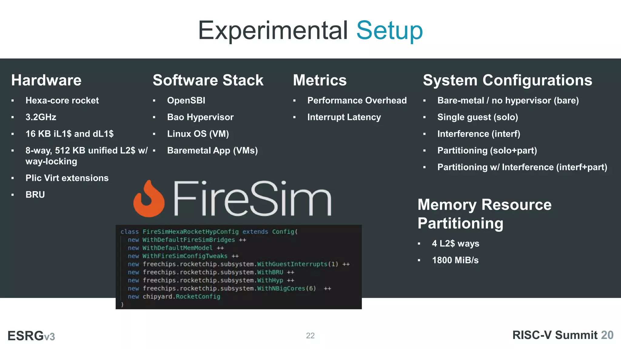 Experimental Setup
22
ESRGv3
Hardware
▪ Hexa-core rocket
▪ 3.2GHz
▪ 16 KB iL1$ and dL1$
▪ 8-way, 512 KB unified L2$ w/
way-locking
▪ Plic Virt extensions
▪ BRU
System Configurations
▪ Bare-metal / no hypervisor (bare)
▪ Single guest (solo)
▪ Interference (interf)
▪ Partitioning (solo+part)
▪ Partitioning w/ Interference (interf+part)
Metrics
▪ Performance Overhead
▪ Interrupt Latency
RISC-V Summit 20
Software Stack
▪ OpenSBI
▪ Bao Hypervisor
▪ Linux OS (VM)
▪ Baremetal App (VMs)
Memory Resource
Partitioning
▪ 4 L2$ ways
▪ 1800 MiB/s
 