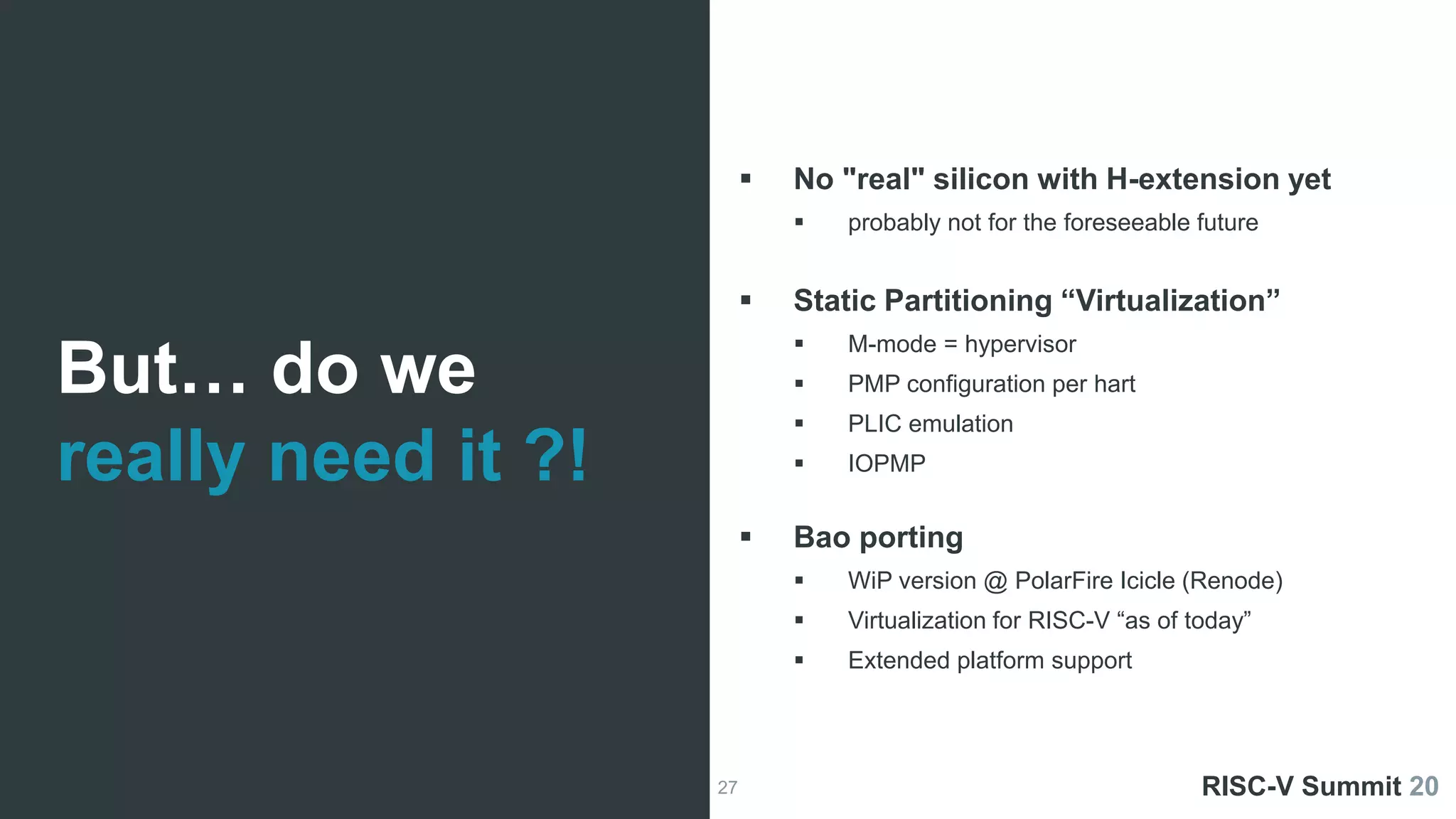 27
ESRGv3
 No "real" silicon with H-extension yet
 probably not for the foreseeable future
 Static Partitioning “Virtualization”
 M-mode = hypervisor
 PMP configuration per hart
 PLIC emulation
 IOPMP
 Bao porting
 WiP version @ PolarFire Icicle (Renode)
 Virtualization for RISC-V “as of today”
 Extended platform support
ESRGv3 RISC-V Summit 20
But… do we
really need it ?!
 