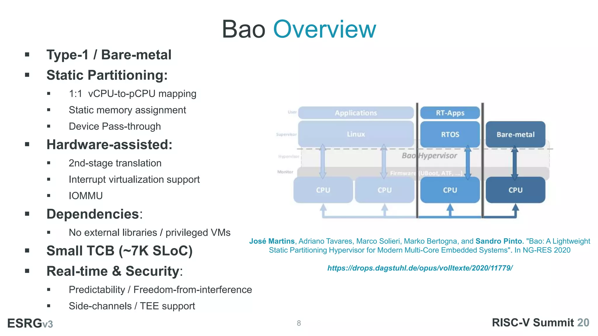 Bao Overview
8
ESRGv3
01
02 03
 Type-1 / Bare-metal
 Static Partitioning:
 1:1 vCPU-to-pCPU mapping
 Static memory assignment
 Device Pass-through
 Hardware-assisted:
 2nd-stage translation
 Interrupt virtualization support
 IOMMU
 Dependencies:
 No external libraries / privileged VMs
 Small TCB (~7K SLoC)
 Real-time & Security:
 Predictability / Freedom-from-interference
 Side-channels / TEE support
ESRGv3 RISC-V Summit 20
José Martins, Adriano Tavares, Marco Solieri, Marko Bertogna, and Sandro Pinto. "Bao: A Lightweight
Static Partitioning Hypervisor for Modern Multi-Core Embedded Systems". In NG-RES 2020
https://drops.dagstuhl.de/opus/volltexte/2020/11779/
 