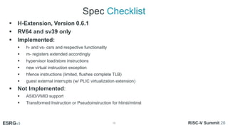 Spec Checklist
16
ESRGv3
01
02 03
 H-Extension, Version 0.6.1
 RV64 and sv39 only
 Implemented:
 h- and vs- csrs and r...