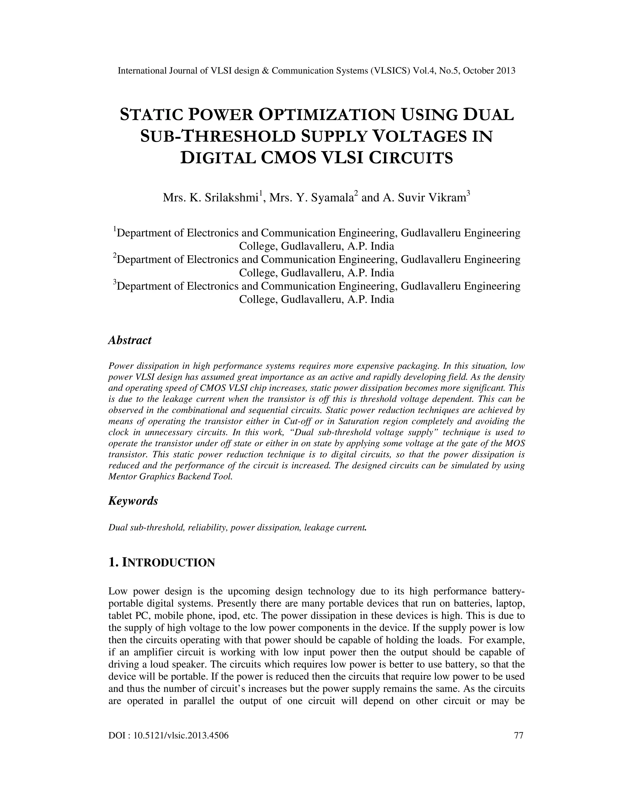 International Journal of VLSI design & Communication Systems (VLSICS) Vol.4, No.5, October 2013

STATIC POWER OPTIMIZATION USING DUAL
SUB-THRESHOLD SUPPLY VOLTAGES IN
DIGITAL CMOS VLSI CIRCUITS
Mrs. K. Srilakshmi1, Mrs. Y. Syamala2 and A. Suvir Vikram3
1

Department of Electronics and Communication Engineering, Gudlavalleru Engineering
College, Gudlavalleru, A.P. India
2
Department of Electronics and Communication Engineering, Gudlavalleru Engineering
College, Gudlavalleru, A.P. India
3
Department of Electronics and Communication Engineering, Gudlavalleru Engineering
College, Gudlavalleru, A.P. India

Abstract
Power dissipation in high performance systems requires more expensive packaging. In this situation, low
power VLSI design has assumed great importance as an active and rapidly developing field. As the density
and operating speed of CMOS VLSI chip increases, static power dissipation becomes more significant. This
is due to the leakage current when the transistor is off this is threshold voltage dependent. This can be
observed in the combinational and sequential circuits. Static power reduction techniques are achieved by
means of operating the transistor either in Cut-off or in Saturation region completely and avoiding the
clock in unnecessary circuits. In this work, “Dual sub-threshold voltage supply” technique is used to
operate the transistor under off state or either in on state by applying some voltage at the gate of the MOS
transistor. This static power reduction technique is to digital circuits, so that the power dissipation is
reduced and the performance of the circuit is increased. The designed circuits can be simulated by using
Mentor Graphics Backend Tool.

Keywords
Dual sub-threshold, reliability, power dissipation, leakage current.

1. INTRODUCTION
Low power design is the upcoming design technology due to its high performance batteryportable digital systems. Presently there are many portable devices that run on batteries, laptop,
tablet PC, mobile phone, ipod, etc. The power dissipation in these devices is high. This is due to
the supply of high voltage to the low power components in the device. If the supply power is low
then the circuits operating with that power should be capable of holding the loads. For example,
if an amplifier circuit is working with low input power then the output should be capable of
driving a loud speaker. The circuits which requires low power is better to use battery, so that the
device will be portable. If the power is reduced then the circuits that require low power to be used
and thus the number of circuit’s increases but the power supply remains the same. As the circuits
are operated in parallel the output of one circuit will depend on other circuit or may be
DOI : 10.5121/vlsic.2013.4506

77

 