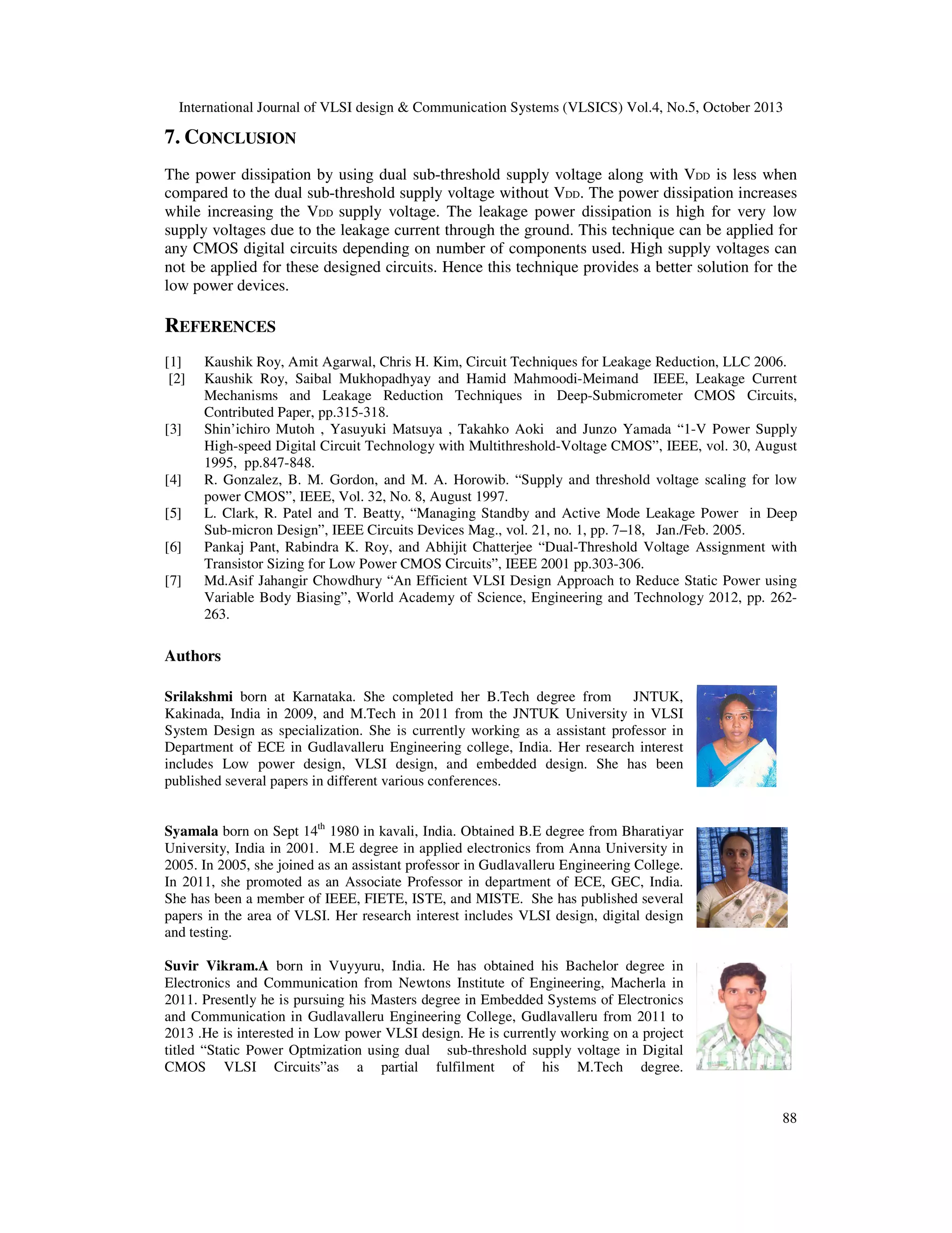 International Journal of VLSI design & Communication Systems (VLSICS) Vol.4, No.5, October 2013

7. CONCLUSION
The power dissipation by using dual sub-threshold supply voltage along with VDD is less when
compared to the dual sub-threshold supply voltage without VDD. The power dissipation increases
while increasing the VDD supply voltage. The leakage power dissipation is high for very low
supply voltages due to the leakage current through the ground. This technique can be applied for
any CMOS digital circuits depending on number of components used. High supply voltages can
not be applied for these designed circuits. Hence this technique provides a better solution for the
low power devices.

REFERENCES
[1]
[2]

[3]

[4]
[5]
[6]
[7]

Kaushik Roy, Amit Agarwal, Chris H. Kim, Circuit Techniques for Leakage Reduction, LLC 2006.
Kaushik Roy, Saibal Mukhopadhyay and Hamid Mahmoodi-Meimand IEEE, Leakage Current
Mechanisms and Leakage Reduction Techniques in Deep-Submicrometer CMOS Circuits,
Contributed Paper, pp.315-318.
Shin’ichiro Mutoh , Yasuyuki Matsuya , Takahko Aoki and Junzo Yamada “1-V Power Supply
High-speed Digital Circuit Technology with Multithreshold-Voltage CMOS”, IEEE, vol. 30, August
1995, pp.847-848.
R. Gonzalez, B. M. Gordon, and M. A. Horowib. “Supply and threshold voltage scaling for low
power CMOS”, IEEE, Vol. 32, No. 8, August 1997.
L. Clark, R. Patel and T. Beatty, “Managing Standby and Active Mode Leakage Power in Deep
Sub-micron Design”, IEEE Circuits Devices Mag., vol. 21, no. 1, pp. 7–18, Jan./Feb. 2005.
Pankaj Pant, Rabindra K. Roy, and Abhijit Chatterjee “Dual-Threshold Voltage Assignment with
Transistor Sizing for Low Power CMOS Circuits”, IEEE 2001 pp.303-306.
Md.Asif Jahangir Chowdhury “An Efficient VLSI Design Approach to Reduce Static Power using
Variable Body Biasing”, World Academy of Science, Engineering and Technology 2012, pp. 262263.

Authors
Srilakshmi born at Karnataka. She completed her B.Tech degree from
JNTUK,
Kakinada, India in 2009, and M.Tech in 2011 from the JNTUK University in VLSI
System Design as specialization. She is currently working as a assistant professor in
Department of ECE in Gudlavalleru Engineering college, India. Her research interest
includes Low power design, VLSI design, and embedded design. She has been
published several papers in different various conferences.
Syamala born on Sept 14th 1980 in kavali, India. Obtained B.E degree from Bharatiyar
University, India in 2001. M.E degree in applied electronics from Anna University in
2005. In 2005, she joined as an assistant professor in Gudlavalleru Engineering College.
In 2011, she promoted as an Associate Professor in department of ECE, GEC, India.
She has been a member of IEEE, FIETE, ISTE, and MISTE. She has published several
papers in the area of VLSI. Her research interest includes VLSI design, digital design
and testing.
Suvir Vikram.A born in Vuyyuru, India. He has obtained his Bachelor degree in
Electronics and Communication from Newtons Institute of Engineering, Macherla in
2011. Presently he is pursuing his Masters degree in Embedded Systems of Electronics
and Communication in Gudlavalleru Engineering College, Gudlavalleru from 2011 to
2013 .He is interested in Low power VLSI design. He is currently working on a project
titled “Static Power Optmization using dual sub-threshold supply voltage in Digital
CMOS VLSI Circuits”as a partial fulfilment of his M.Tech degree.

88

 