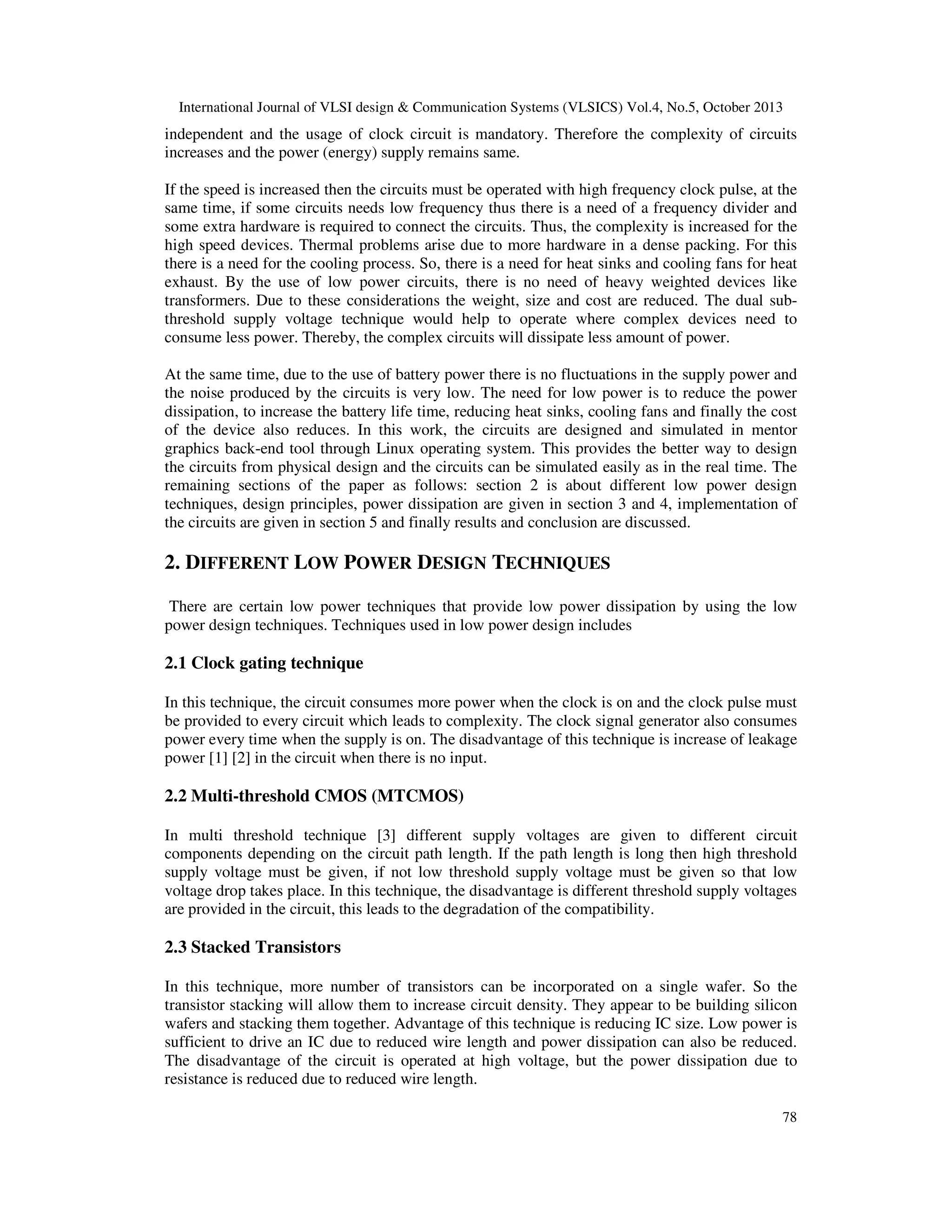 International Journal of VLSI design & Communication Systems (VLSICS) Vol.4, No.5, October 2013

independent and the usage of clock circuit is mandatory. Therefore the complexity of circuits
increases and the power (energy) supply remains same.
If the speed is increased then the circuits must be operated with high frequency clock pulse, at the
same time, if some circuits needs low frequency thus there is a need of a frequency divider and
some extra hardware is required to connect the circuits. Thus, the complexity is increased for the
high speed devices. Thermal problems arise due to more hardware in a dense packing. For this
there is a need for the cooling process. So, there is a need for heat sinks and cooling fans for heat
exhaust. By the use of low power circuits, there is no need of heavy weighted devices like
transformers. Due to these considerations the weight, size and cost are reduced. The dual subthreshold supply voltage technique would help to operate where complex devices need to
consume less power. Thereby, the complex circuits will dissipate less amount of power.
At the same time, due to the use of battery power there is no fluctuations in the supply power and
the noise produced by the circuits is very low. The need for low power is to reduce the power
dissipation, to increase the battery life time, reducing heat sinks, cooling fans and finally the cost
of the device also reduces. In this work, the circuits are designed and simulated in mentor
graphics back-end tool through Linux operating system. This provides the better way to design
the circuits from physical design and the circuits can be simulated easily as in the real time. The
remaining sections of the paper as follows: section 2 is about different low power design
techniques, design principles, power dissipation are given in section 3 and 4, implementation of
the circuits are given in section 5 and finally results and conclusion are discussed.

2. DIFFERENT LOW POWER DESIGN TECHNIQUES
There are certain low power techniques that provide low power dissipation by using the low
power design techniques. Techniques used in low power design includes

2.1 Clock gating technique
In this technique, the circuit consumes more power when the clock is on and the clock pulse must
be provided to every circuit which leads to complexity. The clock signal generator also consumes
power every time when the supply is on. The disadvantage of this technique is increase of leakage
power [1] [2] in the circuit when there is no input.

2.2 Multi-threshold CMOS (MTCMOS)
In multi threshold technique [3] different supply voltages are given to different circuit
components depending on the circuit path length. If the path length is long then high threshold
supply voltage must be given, if not low threshold supply voltage must be given so that low
voltage drop takes place. In this technique, the disadvantage is different threshold supply voltages
are provided in the circuit, this leads to the degradation of the compatibility.

2.3 Stacked Transistors
In this technique, more number of transistors can be incorporated on a single wafer. So the
transistor stacking will allow them to increase circuit density. They appear to be building silicon
wafers and stacking them together. Advantage of this technique is reducing IC size. Low power is
sufficient to drive an IC due to reduced wire length and power dissipation can also be reduced.
The disadvantage of the circuit is operated at high voltage, but the power dissipation due to
resistance is reduced due to reduced wire length.
78

 
