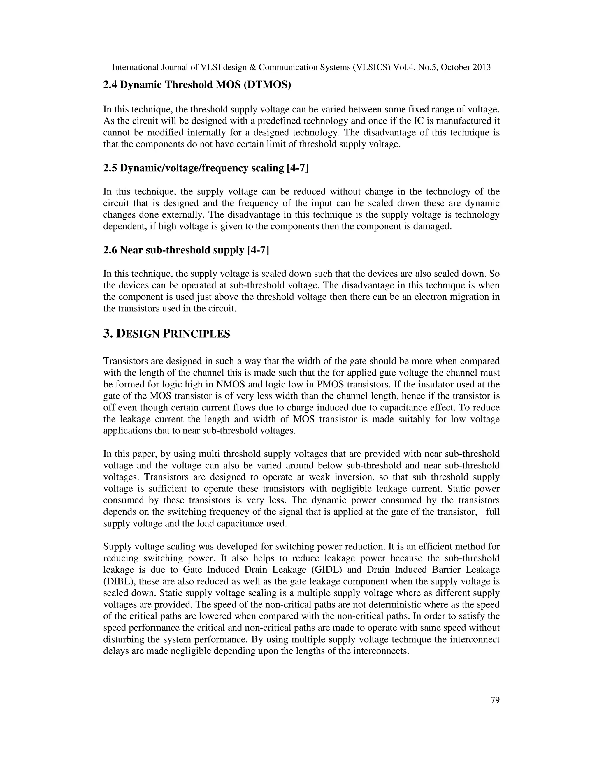 International Journal of VLSI design & Communication Systems (VLSICS) Vol.4, No.5, October 2013

2.4 Dynamic Threshold MOS (DTMOS)
In this technique, the threshold supply voltage can be varied between some fixed range of voltage.
As the circuit will be designed with a predefined technology and once if the IC is manufactured it
cannot be modified internally for a designed technology. The disadvantage of this technique is
that the components do not have certain limit of threshold supply voltage.

2.5 Dynamic/voltage/frequency scaling [4-7]
In this technique, the supply voltage can be reduced without change in the technology of the
circuit that is designed and the frequency of the input can be scaled down these are dynamic
changes done externally. The disadvantage in this technique is the supply voltage is technology
dependent, if high voltage is given to the components then the component is damaged.

2.6 Near sub-threshold supply [4-7]
In this technique, the supply voltage is scaled down such that the devices are also scaled down. So
the devices can be operated at sub-threshold voltage. The disadvantage in this technique is when
the component is used just above the threshold voltage then there can be an electron migration in
the transistors used in the circuit.

3. DESIGN PRINCIPLES
Transistors are designed in such a way that the width of the gate should be more when compared
with the length of the channel this is made such that the for applied gate voltage the channel must
be formed for logic high in NMOS and logic low in PMOS transistors. If the insulator used at the
gate of the MOS transistor is of very less width than the channel length, hence if the transistor is
off even though certain current flows due to charge induced due to capacitance effect. To reduce
the leakage current the length and width of MOS transistor is made suitably for low voltage
applications that to near sub-threshold voltages.
In this paper, by using multi threshold supply voltages that are provided with near sub-threshold
voltage and the voltage can also be varied around below sub-threshold and near sub-threshold
voltages. Transistors are designed to operate at weak inversion, so that sub threshold supply
voltage is sufficient to operate these transistors with negligible leakage current. Static power
consumed by these transistors is very less. The dynamic power consumed by the transistors
depends on the switching frequency of the signal that is applied at the gate of the transistor, full
supply voltage and the load capacitance used.
Supply voltage scaling was developed for switching power reduction. It is an efficient method for
reducing switching power. It also helps to reduce leakage power because the sub-threshold
leakage is due to Gate Induced Drain Leakage (GIDL) and Drain Induced Barrier Leakage
(DIBL), these are also reduced as well as the gate leakage component when the supply voltage is
scaled down. Static supply voltage scaling is a multiple supply voltage where as different supply
voltages are provided. The speed of the non-critical paths are not deterministic where as the speed
of the critical paths are lowered when compared with the non-critical paths. In order to satisfy the
speed performance the critical and non-critical paths are made to operate with same speed without
disturbing the system performance. By using multiple supply voltage technique the interconnect
delays are made negligible depending upon the lengths of the interconnects.

79

 