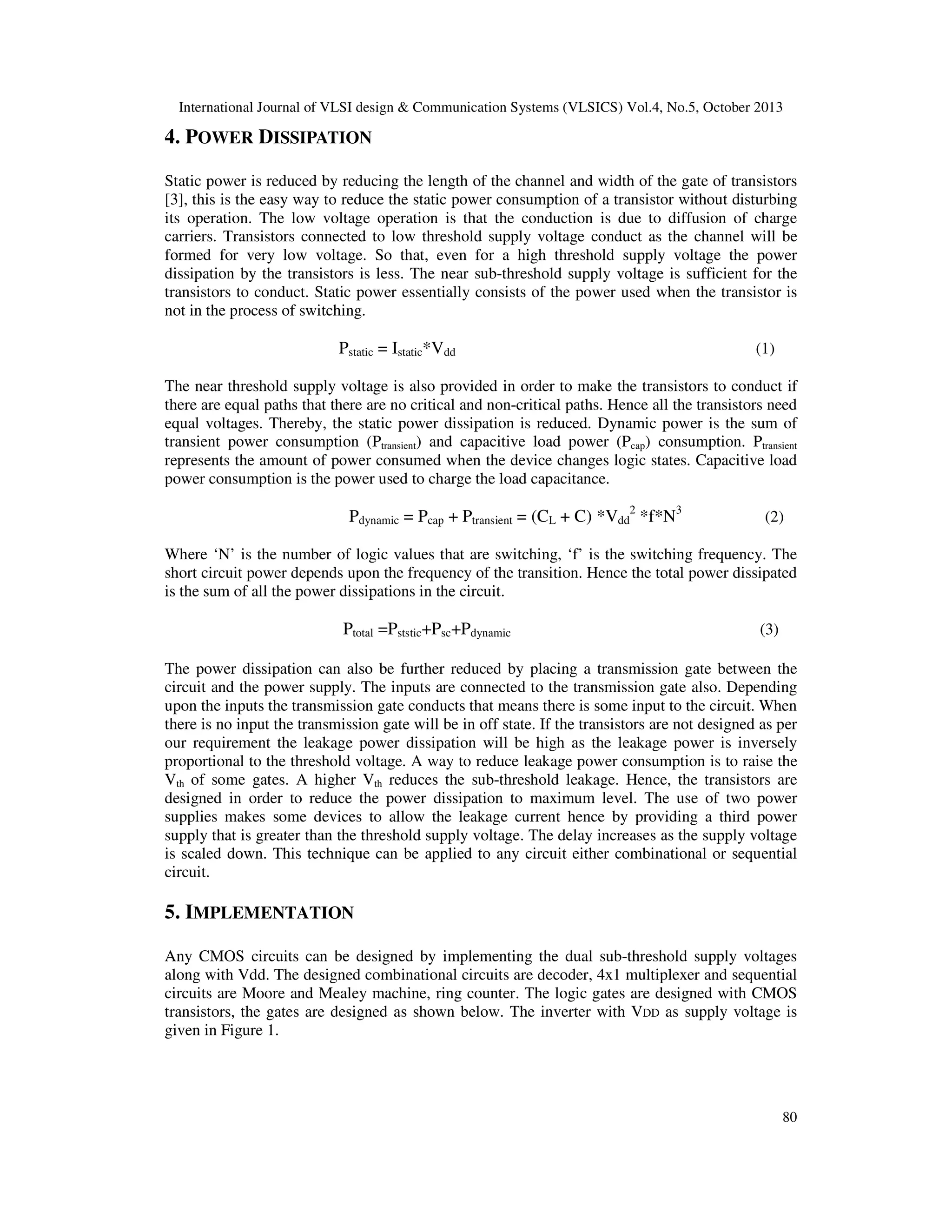 International Journal of VLSI design & Communication Systems (VLSICS) Vol.4, No.5, October 2013

4. POWER DISSIPATION
Static power is reduced by reducing the length of the channel and width of the gate of transistors
[3], this is the easy way to reduce the static power consumption of a transistor without disturbing
its operation. The low voltage operation is that the conduction is due to diffusion of charge
carriers. Transistors connected to low threshold supply voltage conduct as the channel will be
formed for very low voltage. So that, even for a high threshold supply voltage the power
dissipation by the transistors is less. The near sub-threshold supply voltage is sufficient for the
transistors to conduct. Static power essentially consists of the power used when the transistor is
not in the process of switching.

Pstatic = Istatic*Vdd

(1)

The near threshold supply voltage is also provided in order to make the transistors to conduct if
there are equal paths that there are no critical and non-critical paths. Hence all the transistors need
equal voltages. Thereby, the static power dissipation is reduced. Dynamic power is the sum of
transient power consumption (Ptransient) and capacitive load power (Pcap) consumption. Ptransient
represents the amount of power consumed when the device changes logic states. Capacitive load
power consumption is the power used to charge the load capacitance.

Pdynamic = Pcap + Ptransient = (CL + C) *Vdd2 *f*N3

(2)

Where ‘N’ is the number of logic values that are switching, ‘f’ is the switching frequency. The
short circuit power depends upon the frequency of the transition. Hence the total power dissipated
is the sum of all the power dissipations in the circuit.

Ptotal =Pststic+Psc+Pdynamic

(3)

The power dissipation can also be further reduced by placing a transmission gate between the
circuit and the power supply. The inputs are connected to the transmission gate also. Depending
upon the inputs the transmission gate conducts that means there is some input to the circuit. When
there is no input the transmission gate will be in off state. If the transistors are not designed as per
our requirement the leakage power dissipation will be high as the leakage power is inversely
proportional to the threshold voltage. A way to reduce leakage power consumption is to raise the
Vth of some gates. A higher Vth reduces the sub-threshold leakage. Hence, the transistors are
designed in order to reduce the power dissipation to maximum level. The use of two power
supplies makes some devices to allow the leakage current hence by providing a third power
supply that is greater than the threshold supply voltage. The delay increases as the supply voltage
is scaled down. This technique can be applied to any circuit either combinational or sequential
circuit.

5. IMPLEMENTATION
Any CMOS circuits can be designed by implementing the dual sub-threshold supply voltages
along with Vdd. The designed combinational circuits are decoder, 4x1 multiplexer and sequential
circuits are Moore and Mealey machine, ring counter. The logic gates are designed with CMOS
transistors, the gates are designed as shown below. The inverter with VDD as supply voltage is
given in Figure 1.

80

 