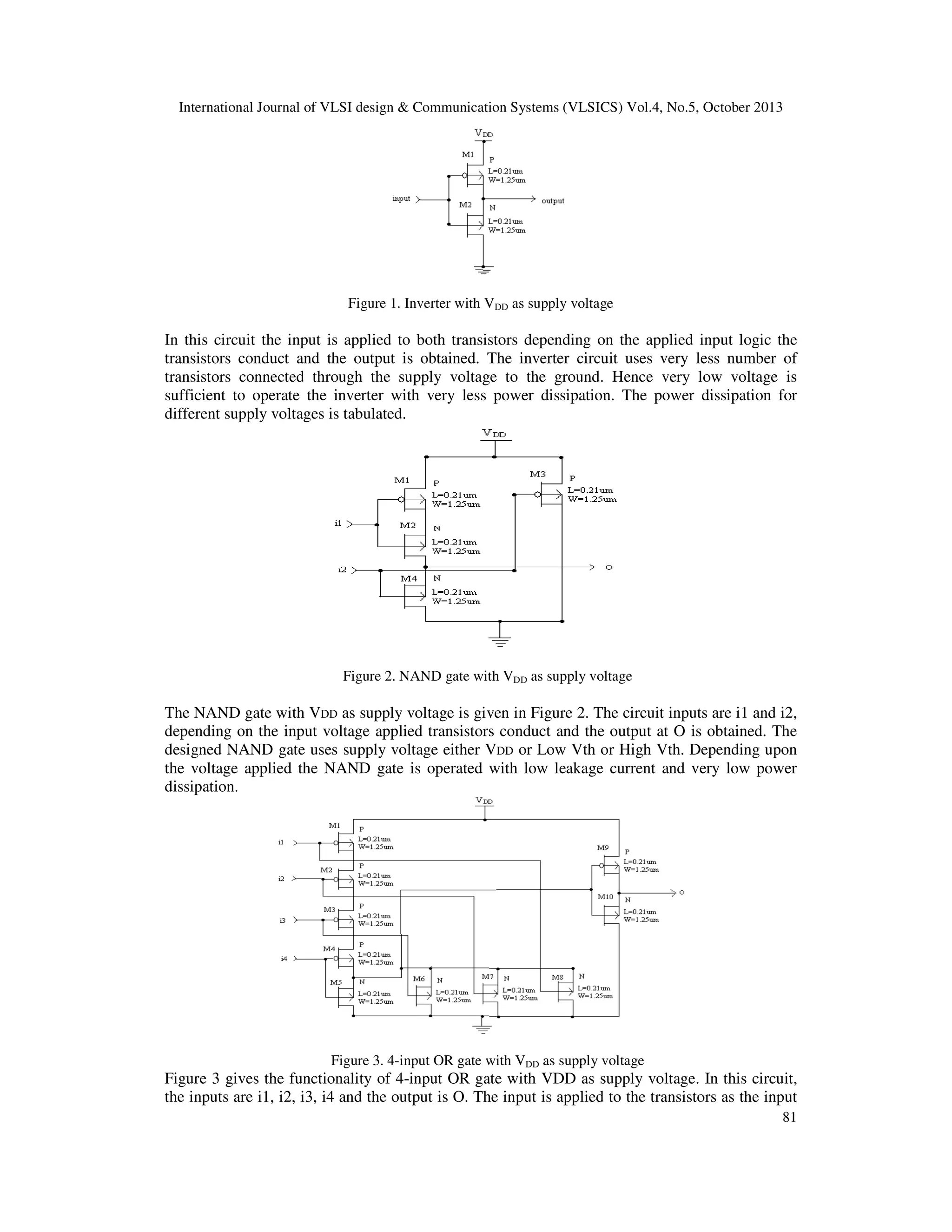 International Journal of VLSI design & Communication Systems (VLSICS) Vol.4, No.5, October 2013

Figure 1. Inverter with VDD as supply voltage

In this circuit the input is applied to both transistors depending on the applied input logic the
transistors conduct and the output is obtained. The inverter circuit uses very less number of
transistors connected through the supply voltage to the ground. Hence very low voltage is
sufficient to operate the inverter with very less power dissipation. The power dissipation for
different supply voltages is tabulated.

Figure 2. NAND gate with VDD as supply voltage

The NAND gate with VDD as supply voltage is given in Figure 2. The circuit inputs are i1 and i2,
depending on the input voltage applied transistors conduct and the output at O is obtained. The
designed NAND gate uses supply voltage either VDD or Low Vth or High Vth. Depending upon
the voltage applied the NAND gate is operated with low leakage current and very low power
dissipation.

Figure 3. 4-input OR gate with VDD as supply voltage

Figure 3 gives the functionality of 4-input OR gate with VDD as supply voltage. In this circuit,
the inputs are i1, i2, i3, i4 and the output is O. The input is applied to the transistors as the input
81

 