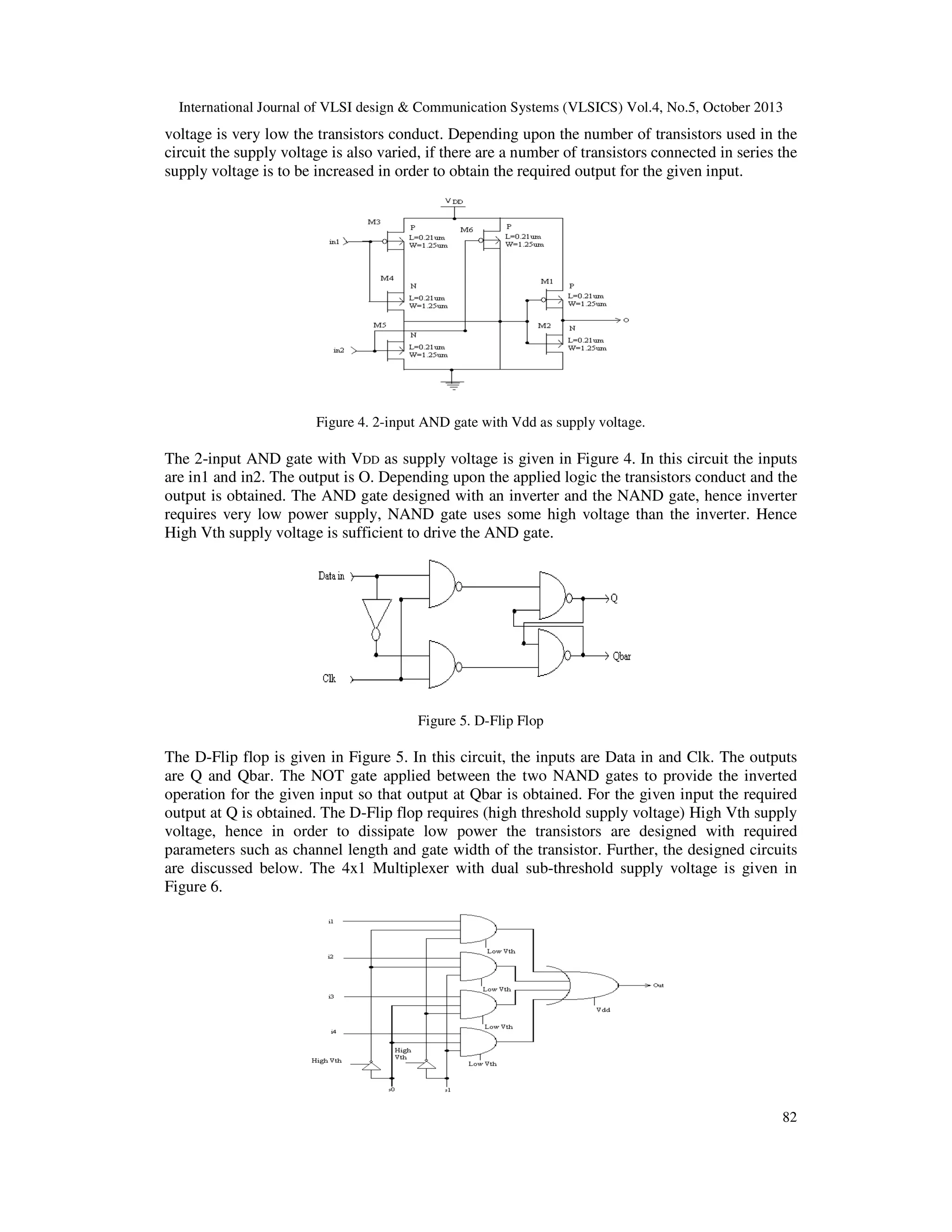 International Journal of VLSI design & Communication Systems (VLSICS) Vol.4, No.5, October 2013

voltage is very low the transistors conduct. Depending upon the number of transistors used in the
circuit the supply voltage is also varied, if there are a number of transistors connected in series the
supply voltage is to be increased in order to obtain the required output for the given input.

Figure 4. 2-input AND gate with Vdd as supply voltage.

The 2-input AND gate with VDD as supply voltage is given in Figure 4. In this circuit the inputs
are in1 and in2. The output is O. Depending upon the applied logic the transistors conduct and the
output is obtained. The AND gate designed with an inverter and the NAND gate, hence inverter
requires very low power supply, NAND gate uses some high voltage than the inverter. Hence
High Vth supply voltage is sufficient to drive the AND gate.

Figure 5. D-Flip Flop

The D-Flip flop is given in Figure 5. In this circuit, the inputs are Data in and Clk. The outputs
are Q and Qbar. The NOT gate applied between the two NAND gates to provide the inverted
operation for the given input so that output at Qbar is obtained. For the given input the required
output at Q is obtained. The D-Flip flop requires (high threshold supply voltage) High Vth supply
voltage, hence in order to dissipate low power the transistors are designed with required
parameters such as channel length and gate width of the transistor. Further, the designed circuits
are discussed below. The 4x1 Multiplexer with dual sub-threshold supply voltage is given in
Figure 6.

82

 