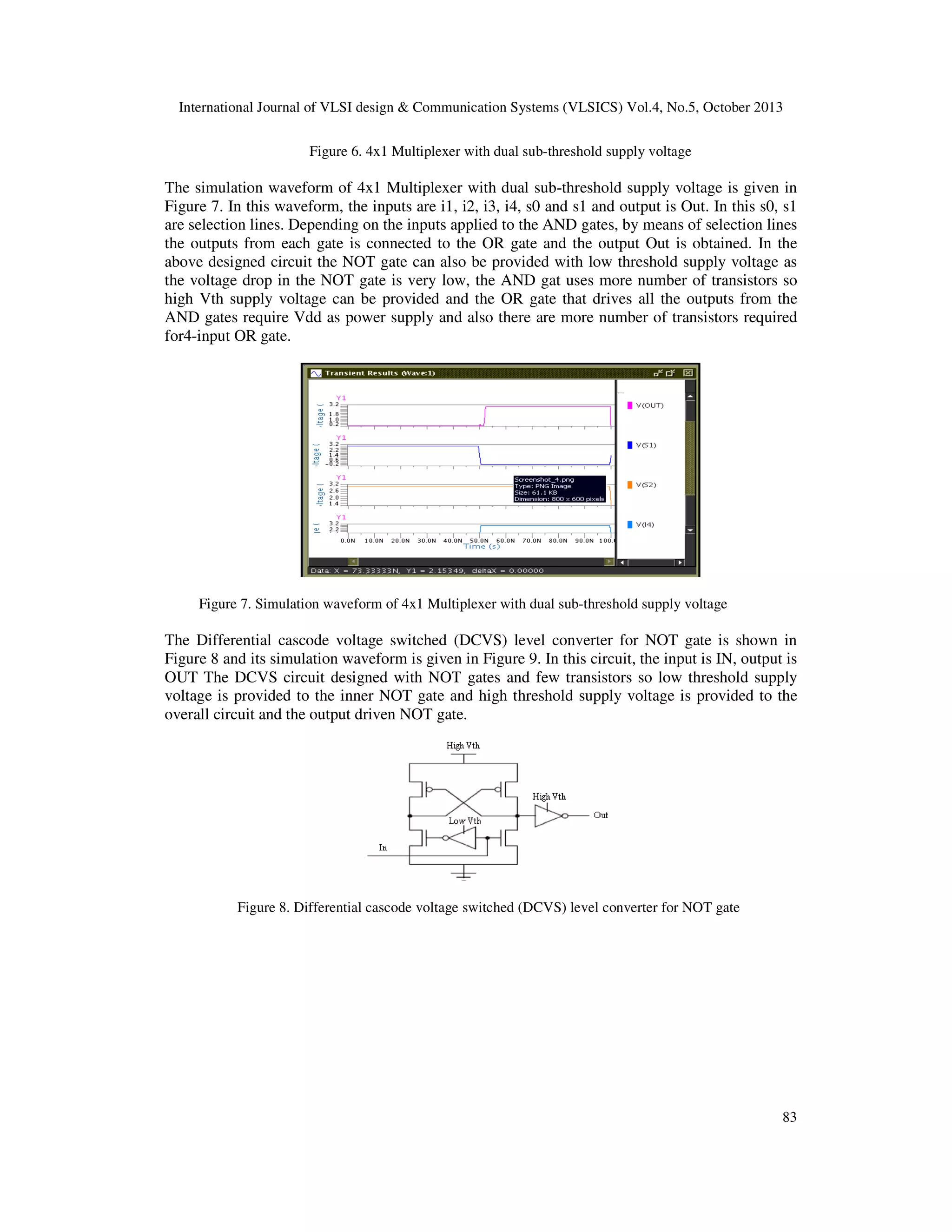 International Journal of VLSI design & Communication Systems (VLSICS) Vol.4, No.5, October 2013
Figure 6. 4x1 Multiplexer with dual sub-threshold supply voltage

The simulation waveform of 4x1 Multiplexer with dual sub-threshold supply voltage is given in
Figure 7. In this waveform, the inputs are i1, i2, i3, i4, s0 and s1 and output is Out. In this s0, s1
are selection lines. Depending on the inputs applied to the AND gates, by means of selection lines
the outputs from each gate is connected to the OR gate and the output Out is obtained. In the
above designed circuit the NOT gate can also be provided with low threshold supply voltage as
the voltage drop in the NOT gate is very low, the AND gat uses more number of transistors so
high Vth supply voltage can be provided and the OR gate that drives all the outputs from the
AND gates require Vdd as power supply and also there are more number of transistors required
for4-input OR gate.

Figure 7. Simulation waveform of 4x1 Multiplexer with dual sub-threshold supply voltage

The Differential cascode voltage switched (DCVS) level converter for NOT gate is shown in
Figure 8 and its simulation waveform is given in Figure 9. In this circuit, the input is IN, output is
OUT The DCVS circuit designed with NOT gates and few transistors so low threshold supply
voltage is provided to the inner NOT gate and high threshold supply voltage is provided to the
overall circuit and the output driven NOT gate.

Figure 8. Differential cascode voltage switched (DCVS) level converter for NOT gate

83

 