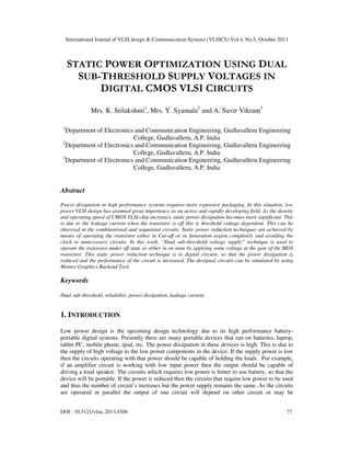 International Journal of VLSI design & Communication Systems (VLSICS) Vol.4, No.5, October 2013

STATIC POWER OPTIMIZATION USING DUAL
SUB-THRESHOLD SUPPLY VOLTAGES IN
DIGITAL CMOS VLSI CIRCUITS
Mrs. K. Srilakshmi1, Mrs. Y. Syamala2 and A. Suvir Vikram3
1

Department of Electronics and Communication Engineering, Gudlavalleru Engineering
College, Gudlavalleru, A.P. India
2
Department of Electronics and Communication Engineering, Gudlavalleru Engineering
College, Gudlavalleru, A.P. India
3
Department of Electronics and Communication Engineering, Gudlavalleru Engineering
College, Gudlavalleru, A.P. India

Abstract
Power dissipation in high performance systems requires more expensive packaging. In this situation, low
power VLSI design has assumed great importance as an active and rapidly developing field. As the density
and operating speed of CMOS VLSI chip increases, static power dissipation becomes more significant. This
is due to the leakage current when the transistor is off this is threshold voltage dependent. This can be
observed in the combinational and sequential circuits. Static power reduction techniques are achieved by
means of operating the transistor either in Cut-off or in Saturation region completely and avoiding the
clock in unnecessary circuits. In this work, “Dual sub-threshold voltage supply” technique is used to
operate the transistor under off state or either in on state by applying some voltage at the gate of the MOS
transistor. This static power reduction technique is to digital circuits, so that the power dissipation is
reduced and the performance of the circuit is increased. The designed circuits can be simulated by using
Mentor Graphics Backend Tool.

Keywords
Dual sub-threshold, reliability, power dissipation, leakage current.

1. INTRODUCTION
Low power design is the upcoming design technology due to its high performance batteryportable digital systems. Presently there are many portable devices that run on batteries, laptop,
tablet PC, mobile phone, ipod, etc. The power dissipation in these devices is high. This is due to
the supply of high voltage to the low power components in the device. If the supply power is low
then the circuits operating with that power should be capable of holding the loads. For example,
if an amplifier circuit is working with low input power then the output should be capable of
driving a loud speaker. The circuits which requires low power is better to use battery, so that the
device will be portable. If the power is reduced then the circuits that require low power to be used
and thus the number of circuit’s increases but the power supply remains the same. As the circuits
are operated in parallel the output of one circuit will depend on other circuit or may be
DOI : 10.5121/vlsic.2013.4506

77

 