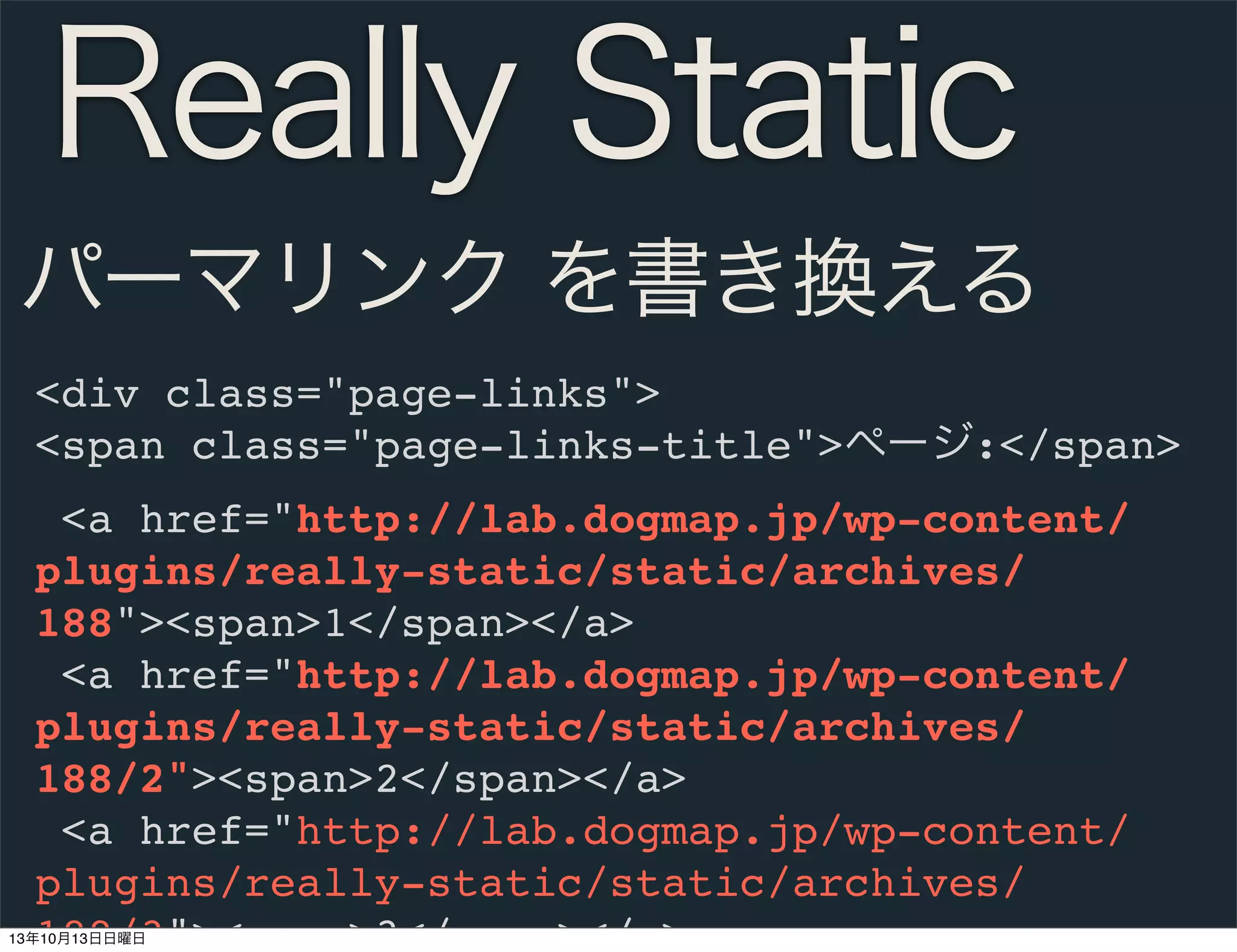Really Static
パーマリンク を書き換える
<div class="page-links">
<span class="page-links-title">ページ:</span>
<a href="http://lab.dogmap.jp/wp-content/
plugins/really-static/static/archives/
188"><span>1</span></a>
<a href="http://lab.dogmap.jp/wp-content/
plugins/really-static/static/archives/
188/2"><span>2</span></a>
<a href="http://lab.dogmap.jp/wp-content/
plugins/really-static/static/archives/
188/3"><span>3</span></a>

13年10月13日日曜日

 