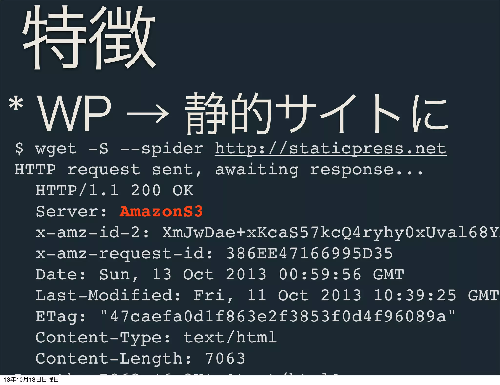 特徴
* WP → 静的サイトに

$ wget -S --spider http://staticpress.net
HTTP request sent, awaiting response...
HTTP/1.1 200 OK
Server: AmazonS3
x-amz-id-2: XmJwDae+xKcaS57kcQ4ryhy0xUval68YA
x-amz-request-id: 386EE47166995D35
Date: Sun, 13 Oct 2013 00:59:56 GMT
Last-Modified: Fri, 11 Oct 2013 10:39:25 GMT
ETag: "47caefa0d1f863e2f3853f0d4f96089a"
Content-Type: text/html
Content-Length: 7063
Length: 7063 (6.9K) [text/html]

13年10月13日日曜日

 