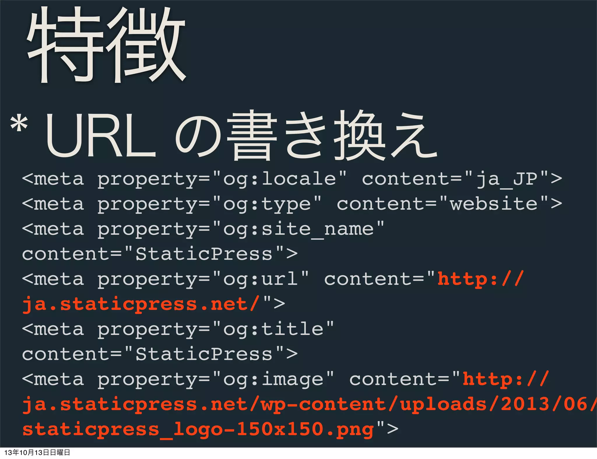 特徴
* URL の書き換え

<meta property="og:locale" content="ja_JP">
<meta property="og:type" content="website">
<meta property="og:site_name"
content="StaticPress">
<meta property="og:url" content="http://
ja.staticpress.net/">
<meta property="og:title"
content="StaticPress">
<meta property="og:image" content="http://
ja.staticpress.net/wp-content/uploads/2013/06/
staticpress_logo-150x150.png">
13年10月13日日曜日

 