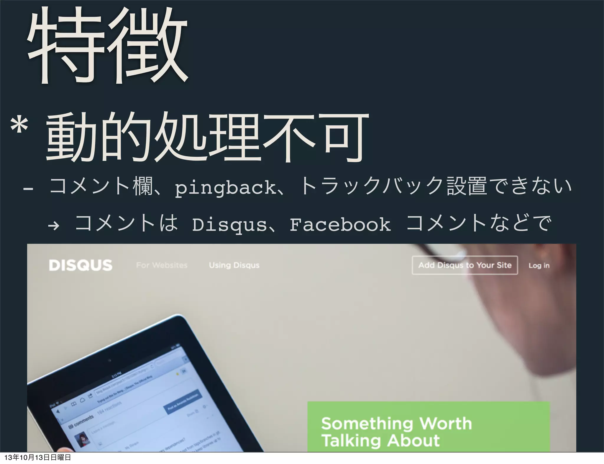 特徴
* 動的処理不可
- コメント欄、pingback、トラックバック設置できない
% コメントは Disqus、Facebook コメントなどで

13年10月13日日曜日

 